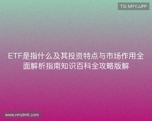 ETF是指什么及其投资特点与市场作用全面解析指南知识百科全攻略版解